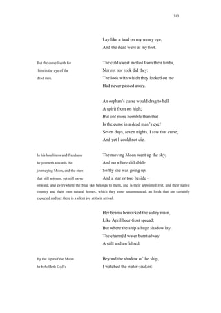 313




                                               Lay like a load on my weary eye,
                                               And the dead were at my feet.


But the curse liveth for                       The cold sweat melted from their limbs,
him in the eye of the                          Nor rot nor reek did they:
dead men.                                      The look with which they looked on me
                                               Had never passed away.


                                               An orphan’s curse would drag to hell
                                               A spirit from on high;
                                               But oh! more horrible than that
                                               Is the curse in a dead man’s eye!
                                               Seven days, seven nights, I saw that curse,
                                               And yet I could not die.


In his loneliness and fixedness                The moving Moon went up the sky,
he yearneth towards the                        And no where did abide:
journeying Moon, and the stars                 Softly she was going up,
that still sojourn, yet still move             And a star or two beside –
onward; and everywhere the blue sky belongs to them, and is their appointed rest, and their native
country and their own natural homes, which they enter unannounced, as lords that are certainly
expected and yet there is a silent joy at their arrival.


                                               Her beams bemocked the sultry main,
                                               Like April hoar-frost spread;
                                               But where the ship’s huge shadow lay,
                                               The charméd water burnt alway
                                               A still and awful red.


By the light of the Moon                       Beyond the shadow of the ship,
he beholdeth God’s                             I watched the water-snakes:
 