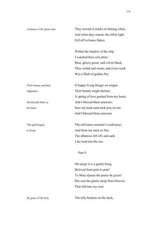 314




creatures of the great calm.   They moved in tracks of shining white,
                               And when they reared, the elfish light
                               Fell off in hoary flakes.


                               Within the shadow of the ship
                               I watched their rich attire:
                               Blue, glossy green, and velvet black,
                               They coiled and swam; and every track
                               Was a flash of golden fire.


Their beauty and their         O happy living things! no tongue
happiness.                     Their beauty might declare:
                               A spring of love gushed from my heart,
He blesseth them in            And I blessed them unaware:
his heart.                     Sure my kind saint took pity on me,
                               And I blessed them unaware.


The spell begins               The self-same moment I could pray;
to break.                      And from my neck so free
                               The albatross fell off, and sank
                               Like lead into the sea.


                                 Part V


                               Oh sleep! it is a gentle thing.
                               Beloved from pole to pole!
                               To Mary Queen the praise be given!
                               She sent the gentle sleep from Heaven,
                               That slid into my soul.


By grace of the holy           The silly buckets on the deck,
 