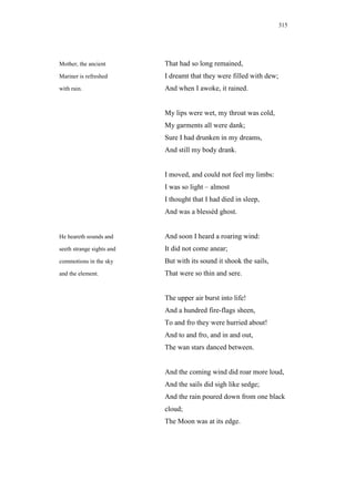 315




Mother, the ancient        That had so long remained,
Mariner is refreshed       I dreamt that they were filled with dew;
with rain.                 And when I awoke, it rained.


                           My lips were wet, my throat was cold,
                           My garments all were dank;
                           Sure I had drunken in my dreams,
                           And still my body drank.


                           I moved, and could not feel my limbs:
                           I was so light – almost
                           I thought that I had died in sleep,
                           And was a blesséd ghost.


He heareth sounds and      And soon I heard a roaring wind:
seeth strange sights and   It did not come anear;
commotions in the sky      But with its sound it shook the sails,
and the element.           That were so thin and sere.


                           The upper air burst into life!
                           And a hundred fire-flags sheen,
                           To and fro they were hurried about!
                           And to and fro, and in and out,
                           The wan stars danced between.


                           And the coming wind did roar more loud,
                           And the sails did sigh like sedge;
                           And the rain poured down from one black
                           cloud;
                           The Moon was at its edge.
 