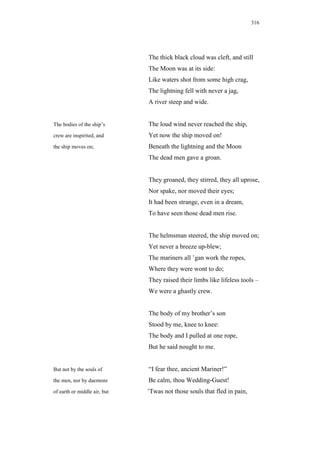 316




                              The thick black cloud was cleft, and still
                              The Moon was at its side:
                              Like waters shot from some high crag,
                              The lightning fell with never a jag,
                              A river steep and wide.


The bodies of the ship’s      The loud wind never reached the ship,
crew are inspirited, and      Yet now the ship moved on!
the ship moves on;            Beneath the lightning and the Moon
                              The dead men gave a groan.


                              They groaned, they stirred, they all uprose,
                              Nor spake, nor moved their eyes;
                              It had been strange, even in a dream,
                              To have seen those dead men rise.


                              The helmsman steered, the ship moved on;
                              Yet never a breeze up-blew;
                              The mariners all ’gan work the ropes,
                              Where they were wont to do;
                              They raised their limbs like lifeless tools –
                              We were a ghastly crew.


                              The body of my brother’s son
                              Stood by me, knee to knee:
                              The body and I pulled at one rope,
                              But he said nought to me.


But not by the souls of       “I fear thee, ancient Mariner!”
the men, nor by daemons       Be calm, thou Wedding-Guest!
of earth or middle air, but   ’Twas not those souls that fled in pain,
 