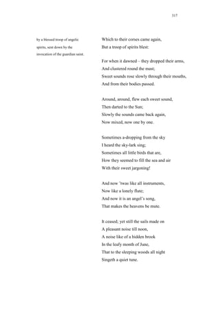 317




by a blessed troop of angelic       Which to their corses came again,
spirits, sent down by the           But a troop of spirits blest:
invocation of the guardian saint.
                                    For when it dawned – they dropped their arms,
                                    And clustered round the mast;
                                    Sweet sounds rose slowly through their mouths,
                                    And from their bodies passed.


                                    Around, around, flew each sweet sound,
                                    Then darted to the Sun;
                                    Slowly the sounds came back again,
                                    Now mixed, now one by one.


                                    Sometimes a-dropping from the sky
                                    I heard the sky-lark sing;
                                    Sometimes all little birds that are,
                                    How they seemed to fill the sea and air
                                    With their sweet jargoning!


                                    And now ’twas like all instruments,
                                    Now like a lonely flute;
                                    And now it is an angel’s song,
                                    That makes the heavens be mute.


                                    It ceased; yet still the sails made on
                                    A pleasant noise till noon,
                                    A noise like of a hidden brook
                                    In the leafy month of June,
                                    That to the sleeping woods all night
                                    Singeth a quiet tune.
 