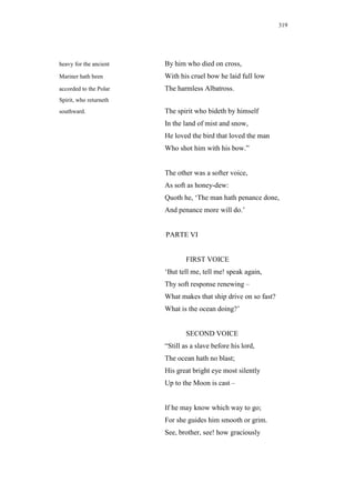 319




heavy for the ancient   By him who died on cross,
Mariner hath been       With his cruel bow he laid full low
accorded to the Polar   The harmless Albatross.
Spirit, who returneth
southward.              The spirit who bideth by himself
                        In the land of mist and snow,
                        He loved the bird that loved the man
                        Who shot him with his bow.”


                        The other was a softer voice,
                        As soft as honey-dew:
                        Quoth he, ‘The man hath penance done,
                        And penance more will do.’


                        PARTE VI


                                FIRST VOICE
                        ‘But tell me, tell me! speak again,
                        Thy soft response renewing –
                        What makes that ship drive on so fast?
                        What is the ocean doing?’


                                SECOND VOICE
                        “Still as a slave before his lord,
                        The ocean hath no blast;
                        His great bright eye most silently
                        Up to the Moon is cast –


                        If he may know which way to go;
                        For she guides him smooth or grim.
                        See, brother, see! how graciously
 
