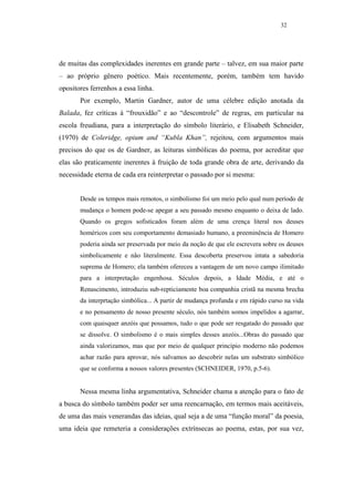 32




de muitas das complexidades inerentes em grande parte – talvez, em sua maior parte
– ao próprio gênero poético. Mais recentemente, porém, também tem havido
opositores ferrenhos a essa linha.
       Por exemplo, Martin Gardner, autor de uma célebre edição anotada da
Balada, fez críticas à “frouxidão” e ao “descontrole” de regras, em particular na
escola freudiana, para a interpretação do símbolo literário, e Elisabeth Schneider,
(1970) de Coleridge, opium and “Kubla Khan”, rejeitou, com argumentos mais
precisos do que os de Gardner, as leituras simbólicas do poema, por acreditar que
elas são praticamente inerentes à fruição de toda grande obra de arte, derivando da
necessidade eterna de cada era reinterpretar o passado por si mesma:


       Desde os tempos mais remotos, o simbolismo foi um meio pelo qual num período de
       mudança o homem pode-se apegar a seu passado mesmo enquanto o deixa de lado.
       Quando os gregos sofisticados foram além de uma crença literal nos deuses
       homéricos com seu comportamento demasiado humano, a preeminência de Homero
       poderia ainda ser preservada por meio da noção de que ele escrevera sobre os deuses
       simbolicamente e não literalmente. Essa descoberta preservou intata a sabedoria
       suprema de Homero; ela também ofereceu a vantagem de um novo campo ilimitado
       para a interpretação engenhosa. Séculos depois, a Idade Média, e até o
       Renascimento, introduziu sub-repticiamente boa companhia cristã na mesma brecha
       da interprtação simbólica... A partir de mudança profunda e em rápido curso na vida
       e no pensamento de nosso presente século, nós também somos impelidos a agarrar,
       com quaisquer anzóis que possamos, tudo o que pode ser resgatado do passado que
       se dissolve. O simbolismo é o mais simples desses anzóis...Obras do passado que
       ainda valorizamos, mas que por meio de qualquer princípio moderno não podemos
       achar razão para aprovar, nós salvamos ao descobrir nelas um substrato simbólico
       que se conforma a nossos valores presentes (SCHNEIDER, 1970, p.5-6).


       Nessa mesma linha argumentativa, Schneider chama a atenção para o fato de
a busca do símbolo também poder ser uma reencarnação, em termos mais aceitáveis,
de uma das mais venerandas das ideias, qual seja a de uma “função moral” da poesia,
uma ideia que remeteria a considerações extrínsecas ao poema, estas, por sua vez,
 