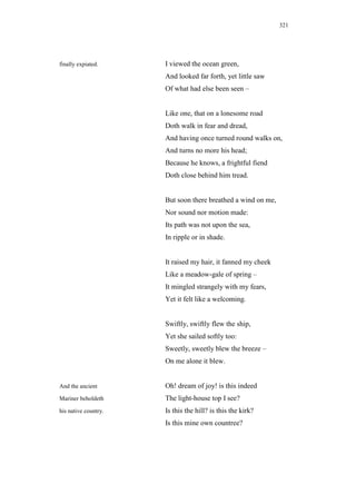 321




finally expiated.     I viewed the ocean green,
                      And looked far forth, yet little saw
                      Of what had else been seen –


                      Like one, that on a lonesome road
                      Doth walk in fear and dread,
                      And having once turned round walks on,
                      And turns no more his head;
                      Because he knows, a frightful fiend
                      Doth close behind him tread.


                      But soon there breathed a wind on me,
                      Nor sound nor motion made:
                      Its path was not upon the sea,
                      In ripple or in shade.


                      It raised my hair, it fanned my cheek
                      Like a meadow-gale of spring –
                      It mingled strangely with my fears,
                      Yet it felt like a welcoming.


                      Swiftly, swiftly flew the ship,
                      Yet she sailed softly too:
                      Sweetly, sweetly blew the breeze –
                      On me alone it blew.


And the ancient       Oh! dream of joy! is this indeed
Mariner beholdeth     The light-house top I see?
his native country.   Is this the hill? is this the kirk?
                      Is this mine own countree?
 