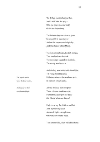 322




                         We drifted o’er the harbour-bar,
                         And I with sobs did pray –
                         O let me be awake, my God!
                         Or let me sleep alway.


                         The harbour-bay was clear as glass,
                         So smoothly it was strewn!
                         And on the bay the moonlight lay,
                         And the shadow of the Moon.


                         The rock shone bright, the kirk no less,
                         That stands above the rock:
                         The moonlight steeped in silentness
                         The steady weathercock.


                         And the bay was white with silent light,
                         Till rising from the same,
The angelic spirits      Full many shapes, that shadows were,
leave the dead bodies,   In crimson colours came.


And appear in their      A little distance from the prow
own forms of light.      Those crimson shadows were:
                         I turned my eyes upon the deck –
                         Oh, Christ! what saw I there!


                         Each corse lay flat, lifeless and flat,
                         And, by the holy rood!
                         A man all light, a seraph-man,
                         On every corse there stood.


                         This seraph-band, each waved his hand:
 