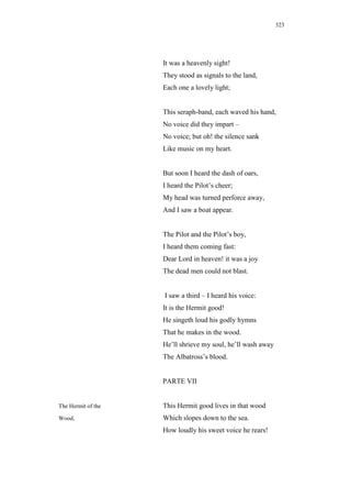 323




                    It was a heavenly sight!
                    They stood as signals to the land,
                    Each one a lovely light;


                    This seraph-band, each waved his hand,
                    No voice did they impart –
                    No voice; but oh! the silence sank
                    Like music on my heart.


                    But soon I heard the dash of oars,
                    I heard the Pilot’s cheer;
                    My head was turned perforce away,
                    And I saw a boat appear.


                    The Pilot and the Pilot’s boy,
                    I heard them coming fast:
                    Dear Lord in heaven! it was a joy
                    The dead men could not blast.


                    I saw a third – I heard his voice:
                    It is the Hermit good!
                    He singeth loud his godly hymns
                    That he makes in the wood.
                    He’ll shrieve my soul, he’ll wash away
                    The Albatross’s blood.


                    PARTE VII


The Hermit of the   This Hermit good lives in that wood
Wood,               Which slopes down to the sea.
                    How loudly his sweet voice he rears!
 