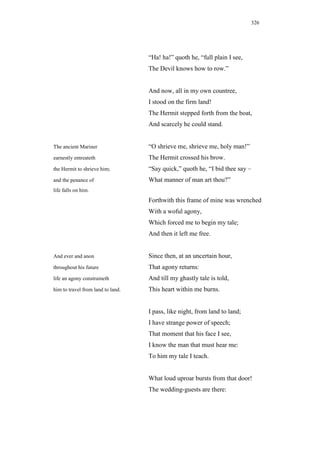 326




                                   “Ha! ha!” quoth he, “full plain I see,
                                   The Devil knows how to row.”


                                   And now, all in my own countree,
                                   I stood on the firm land!
                                   The Hermit stepped forth from the boat,
                                   And scarcely he could stand.


The ancient Mariner                “O shrieve me, shrieve me, holy man!”
earnestly entreateth               The Hermit crossed his brow.
the Hermit to shrieve him;         “Say quick,” quoth he, “I bid thee say –
and the penance of                 What manner of man art thou?”
life falls on him.
                                   Forthwith this frame of mine was wrenched
                                   With a woful agony,
                                   Which forced me to begin my tale;
                                   And then it left me free.


And ever and anon                  Since then, at an uncertain hour,
throughout his future              That agony returns:
life an agony constraineth         And till my ghastly tale is told,
him to travel from land to land.   This heart within me burns.


                                   I pass, like night, from land to land;
                                   I have strange power of speech;
                                   That moment that his face I see,
                                   I know the man that must hear me:
                                   To him my tale I teach.


                                   What loud uproar bursts from that door!
                                   The wedding-guests are there:
 