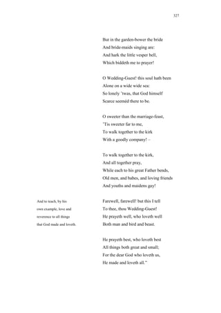 327




                            But in the garden-bower the bride
                            And bride-maids singing are:
                            And hark the little vesper bell,
                            Which biddeth me to prayer!


                            O Wedding-Guest! this soul hath been
                            Alone on a wide wide sea:
                            So lonely ’twas, that God himself
                            Scarce seeméd there to be.


                            O sweeter than the marriage-feast,
                            ’Tis sweeter far to me,
                            To walk together to the kirk
                            With a goodly company! –


                            To walk together to the kirk,
                            And all together pray,
                            While each to his great Father bends,
                            Old men, and babes, and loving friends
                            And youths and maidens gay!


And to teach, by his        Farewell, farewell! but this I tell
own example, love and       To thee, thou Wedding-Guest!
reverence to all things     He prayeth well, who loveth well
that God made and loveth.   Both man and bird and beast.


                            He prayeth best, who loveth best
                            All things both great and small;
                            For the dear God who loveth us,
                            He made and loveth all.”
 