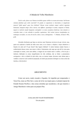 329




                              A Balada do Velho Marinheiro

         Facile credo, plures esse Naturas invisibiles quam visibiles in rerum universitate. Sed horum
omnium familiam quis nobis enarrabit? Et gradus et cognationes et discrimina et singulorum
munera? Quid agunt? quae loca habitant? Harum rerum notitiam semper ambivit ingenium
humanum, nunquam attigit. Juvat, interea, non diffiteor, quandoque in animo, tanquam in Tabula,
majoris et melioris mundi imaginem contemplari: ne mens assuefacta hodiernae vitae minutiis se
contrahat nimis, et tota subsidat in pusillas cogitationes. Sed veritati interea invigilandum est,
modusque servandus, ut certa ab incertis, diem a nocte, distinguamus. – T. Burnet, Archaeol. Phil.,
p.68.


         [Acredito facilmente que haja no universo mais Naturezas invisíveis do que visíveis; mas,
quem nos explicará a família de todos esses seres, ou as classes e relações e traços distintivos e
funções de cada um? O que fazem? Que lugares habitam? A mente humana sempre buscou o
conhecimento dessas coisas, mas nunca o obteve. Entrementes, não nego que seja útil às vezes para
contemplar na mente, como num tablete, a imagem de um mundo maior e melhor, a fim de que o
intelecto, habituado às coisas insignificantes da vida cotidiana, não se limite a pensamentos
corriqueiros e não se afunde de todo neles; mas, ao mesmo tempo, devemos estar alertas para a
verdade e conservar certo sentido de proporção, de modo que possamos distinguir as coisas certas das
incertas, o dia da noite.]




                                     ARGUMENTO


         Como um navio, tendo cruzado o Equador, foi impelido por tempestades à
Terra Fria, rumo ao Pólo Sul; e como de lá fez seu trajeto para a Latitude tropical do
Grande Oceano Pacífico; e das coisas estranhas que sucederam; e de que maneira o
Antigo Marinheiro voltou para seu próprio País.




                             A BALADA DO VELHO MARINHEIRO
                                        Em sete partes
 