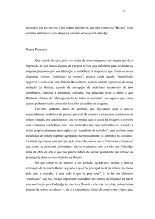 33




rejeitadas por ela mesma e por outros intérpretes, que não veriam na “Balada” mais
sentidos simbólicos além daqueles tornados óbvios por Coleridge.




Nossa Proposta


       Que sentido haveria, pois, em tentar de novo interpretar um poema que dá a
impressão de que massa alguma de exegese crítica seja suficiente para deslindar os
enigmas propostos por sua fabulação e simbólica? A resposta é que, feitas as assim
chamadas leituras “canônicas do poema”, restava ainda aquela “insatisfação
cognitiva”, como a definiu Alfredo Bosi alhures, sentida durante o processo de nossa
tradução da Balada, quando da percepção de metáforas recorrentes de teor
semelhante, relativas à percepção sensorial, que pareciam levar a efeito o que
Rimbaud chamou de “desregramento de todos os sentidos”, um aspecto que, tanto
quanto podemos saber, antes não fora alvo da análise de exegetas.
       Convém, portanto, dizer de antemão que rejeitamos aqui a análise
essencialmente simbólica do poema, passível de remeter a elementos extrínsecos de
ordem variada, por acreditarmos que no poema aqui e acolá há imagens e estrofes
com conteúdos simbólicos, sim, mas conteúdos não raro contraditórios, levando a
efeito propositadamente uma espécie de “cacofonia de sentidos”, sem nenhum tema
metafísico de ordem superior agregando harmonicamente os símbolos no conjunto.
Também rejeitamos uma interpretação moral do poema, outro “elemento extrínseco”
que, como se procurará demonstrar, não se coadunava com a visão que Coleridge
tinha da obra de arte e que nos parece difícil de aceitar justamente em virtude da
presença de diversas moralidades na Balada.
       No que concerne ao método a ser adotado, agrada-nos, porém, a famosa
afirmação de Kenneth Burke, segundo a qual “o principal ideal da crítica, do modo
pelo qual a concebo, é usar tudo o que há para usar”. E se há um elemento
“extrínseco” que nos parece importante considerar em termos da hipótese de haver
uma motivação para Coleridge ter escrito a Balada – e ter escrito, aliás, outros tantos
poemas de temas correlatos −, ele é a experiência inicial do poeta com o ópio, que,
 