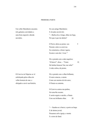 330




                                 PRIMEIRA PARTE




Um velho Marinheiro encontra             Eis um antigo Marinheiro
três galantes convidados a               E ele pára um de três:
uma festa nupcial e aborda               “—Barba alva e longa, olhar em fogo,
um deles.                                Por que é que me deténs?


                                         O Noivo abriu as portas: sou                5
                                         Parente; entre os convivas
                                         Se comemora, a festa é agora;
                                         Escuta o som dos ‘vivas’.”


                                         Ele o prende com a mão raquítica:
                                         “O barco!”, disse. – “Tonto                 10
                                         De barbas brancas! Sai, me solta!”
                                         A mão soltou, de pronto.


O Conviva às Núpcias se vê               Ele o prende com o olhar brilhante;
enfeitiçado pelos olhos do               O outro estacou, e atenta
velho homem do mar, e                    Como um menino de três anos;
obrigado a ouvir sua história.           O Nauta se contenta.


                                         O Conviva sentou nas pedras;
                                         Só resta-lhe escutar;
                                         E assim seguiu o ancião, o Nauta
                                         Com seu brilhante olhar.         20




                                         “— Saudou-se o barco; o porto ao largo
                                         E de ânimo jovial,
                                         Passamos sob a igreja, o monte
                                         E a torre do fanal.
 