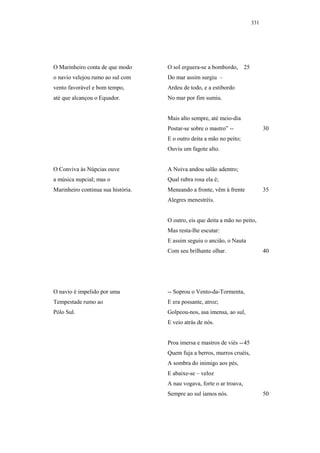 331




O Marinheiro conta de que modo      O sol erguera-se a bombordo,       25
o navio velejou rumo ao sul com     Do mar assim surgiu –
vento favorável e bom tempo,        Ardeu de todo, e a estibordo
até que alcançou o Equador.         No mar por fim sumiu.


                                    Mais alto sempre, até meio-dia
                                    Postar-se sobre o mastro” --                  30
                                    E o outro deita a mão no peito;
                                    Ouviu um fagote alto.


O Conviva às Núpcias ouve           A Noiva andou salão adentro;
a música nupcial; mas o             Qual rubra rosa ela é;
Marinheiro continua sua história.   Meneando a fronte, vêm à frente               35
                                    Alegres menestréis.


                                    O outro, eis que deita a mão no peito,
                                    Mas resta-lhe escutar:
                                    E assim seguiu o ancião, o Nauta
                                    Com seu brilhante olhar.                      40




O navio é impelido por uma          -- Soprou o Vento-da-Tormenta,
Tempestade rumo ao                  E era possante, atroz;
Pólo Sul.                           Golpeou-nos, asa imensa, ao sul,
                                    E veio atrás de nós.


                                    Proa imersa e mastros de viés -- 45
                                    Quem fuja a berros, murros cruéis,
                                    A sombra do inimigo aos pés,
                                    E abaixe-se – veloz
                                    A nau vogava, forte o ar troava,
                                    Sempre ao sul íamos nós.                      50
 