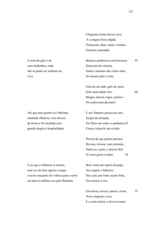 332




                                            Chegaram juntas névoa, neve
                                            E a aragem ficou álgida;
                                            Flutuavam, altas, como o mastro,
                                            Geleiras esmeralda.


A terra do gelo e de                        Brancos penhascos com borrascas               55
sons medonhos, onde                         Deitavam luz sinistra;
não se podia ver nenhum ser                 Gente e animais não vimos mais:
vivo.                                       Só mesmo gelo à vista.


                                            Gelo de um lado, gelo de outro,
                                            Gelo num amplo raio:                          60
                                            Ringiu, chorou, rugiu, rachou --
                                            Os ruídos num desmaio!


Até que uma grande ave Marinha,             E um Albatroz passou por nós,
chamada Albatroz, veio através              Surgiu da cerração;
da névoa e foi recebida com                 Por Deus nós todos o saudamos 65
grande alegria e hospitalidade.             Como à alma de um cristão.


                                            Provou do que jamais provara,
                                            Revoou, revoou; com estrondo,
                                            Partiu-se o gelo, e através dele
                                            O Leme guiou a todos.              70


E eis que o Albatroz se mostra              Bom vento sul soprou da popa;
uma ave de bom agouro e segue               Nos seguia o Albatroz;
o navio enquanto ele voltava para o norte   Dia a dia, por fome ou por folia,
em meio à neblina e ao gelo flutuante.      Nos acorria à voz.


                                            Em névoa, nuvem, mastro, ovém,                75
                                            Nove vésperas, a ave;
                                            E a noite inteira, o alvo nevoeiro
 