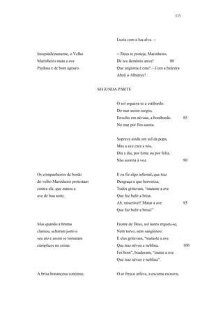 333




                                       Luzia com a lua alva. --


Inospitaleiramente, o Velho            -- Deus te proteja, Marinheiro,
Marinheiro mata a ave                  De teu demônio atroz!              80
Piedosa e de bom agouro.               Que angústia é esta? – Com a balestra
                                       Abati o Albatroz!


                                SEGUNDA PARTE


                                       O sol erguera-se a estibordo:
                                       Do mar assim surgiu;
                                       Envolto em névoas, a bombordo                 85
                                       No mar por fim sumiu.


                                       Soprava ainda um sul da popa,
                                       Mas a ave cara a nós,
                                       Dia a dia, por fome ou por folia,
                                       Não acorria à voz.                            90


Os companheiros de bordo               E eu fiz algo infernal, que traz
do velho Marinheiro protestam          Desgraça e que horroriza;
contra ele, que matou a                Todos gritavam, “mataste a ave
ave de boa sorte.                      Que fez bulir a brisa.
                                       Ah, miserável! Matar a ave                    95
                                       Que faz bulir a brisa!”


Mas quando a bruma                     Fronte de Deus, sol áureo ergueu-se,
clareou, acharam justo o               Nem turvo, nem sangüíneo:
seu ato e assim se tornaram            E eles gritavam, “mataste a ave
cúmplices no crime.                    Que traz névoa e neblina.                     100
                                       Foi bom”, bradavam, “matar a ave
                                       Que traz névoa e neblina”.


A brisa bonançosa continua;            O ar fresco arfava, a escuma escoava,
 