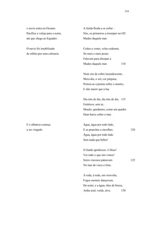 334




o navio entra no Oceano           A fenda fluida a se esfiar –
Pacífico e veleja para o norte,   Nós, os primeiros a irromper na 105
até que chega ao Equador.         Mudez daquele mar.


O navio foi imobilizado           Cedeu o vento, velas cederam;
de súbito por uma calmaria.       Só mais e mais pesar;
                                  Falavam para dissipar a
                                  Mudez daquele mar.               110


                                  Num céu de cobre incandescente,
                                  Meio-dia, o sol, cor púrpura,
                                  Postou-se a prumo sobre o mastro,
                                  E não maior que a lua.


                                  Dia trás de dia, dia trás de dia, 115
                                  Estáticos, sem ar,
                                  Moção, quedamos, como um quadro
                                  Dum barco sobre o mar.


E o albatroz começa               Água, água por todo lado,
a ser vingado.                    E as pranchas a encolher;                  120
                                  Água, água por todo lado
                                  Sem nada que beber!


                                  O fundo apodreceu: ó Deus!
                                  Ver tudo o que nós vimos!
                                  Seres viscosos pateavam                    125
                                  No mar de visco e limo.


                                  À roda, à roda, em viravolta,
                                  Fogos mortais dançavam,
                                  De noite; e a água, óleo de bruxa,
                                  Ardia azul, verde, alva.         130
 