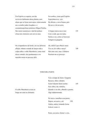 335




Um Espírito os seguira; um dos                  Em sonhos, viram qual Espírito
invisíveis habitantes deste planeta, nem        Espezinhava-os: veio
almas que se foram nem anjos; relativamente     Do abismo, a nove braças, país
aos o erudito judeu Josephus e o                Da neve e do nevoeiro.
constantinopolitano platônico Miguel Psellus.
São muito numerosos e não há nenhum             A língua estava seca à raiz               135
clima nem elemento sem um ou mais.              Com a sede, que era tanta;
                                                Sumia a voz, como se houvesse
                                                Fuligem na garganta.


Os companheiros de bordo, em sua dolorosa       Ah, infeliz! que olhares maus
aflição, tinham vontade de lançar toda a        Tive eu, de velho e moço!                 140
culpa sobre o velho Marinheiro: como sinal      Não uma cruz, mas o Albatroz
dessa vontade, eles penduraram a ave            Puseram-me ao pescoço.
marinha morta no pescoço dele.




                                    TERCEIRA PARTE


                                                Veio o tempo de fastio. Garganta
                                                Resseca, olhos vidrados.
                                                Fastio! Quanto fastio enchia              145
                                                Seus olhos, tão vidrados,
O velho Marinheiro avista ao                    Quando vi no alto, olhando o poente,
longe um sinal no elemento.                     Algo indeterminado.


                                                No início, semelhava um ponto,
                                                Depois, nevoeiro; e ali           150
                                                Andou, andou, tomando forma
                                                Estável, como vi.


                                                Ponto, nevoeiro, forma! e veio,
 