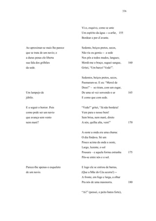 336




                                  Vi-o, esquivo, como se ante
                                  Um espírito da água -- a arfar, 155
                                  Bordear e por d´avante.


Ao aproximar-se mais lhe parece   Sedento, beiços pretos, secos,
que se trata de um navio; e       Não ria ou gemia -- a sede
a duras penas ele liberta         Nos pôs a todos mudos, langues;
sua fala dos grilhões             Mordi-me o braço, suguei sangue,             160
da sede.                          Gritei, “Um barco! Vede!”.


                                  Sedentos, beiços pretos, secos,
                                  Pasmaram-se. E eu: “Mercê de
                                  Deus!” – se riram, com um esgar,
Um lampejo de                     De uma só vez sorvendo o ar                  165
júbilo.                           E como que com sede.


E a seguir o horror. Pois         “Vede!” gritei, “Já não bordeia!
como pode ser um navio            Vem para o nosso bem!
que avança sem vento              Sem brisa, nem maré, direto
nem maré?                         A nós, quilha alta, vem!”                    170


                                  A oeste a onda era uma chama:
                                  O dia findava. Só um
                                  Pouco acima da onda a oeste,
                                  Largo, luzente, o sol
                                  Pousara – e aquela forma estranha            175
                                  Pôs-se entre nós e o sol.


Parece-lhe apenas o esqueleto     E logo ele se estriou de barras,
de um navio.                      (Que a Mãe do Céu acorra!) --
                                  A fronte, em fogo e larga, a olhar
                                  Pra nós de uma masmorra.                     180


                                  “Ai!” (pensei, o peito bateu forte),
 