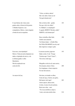 337




                                        “Veloz, se abeira, abeira!
                                        São velas dele o lume ao sol
                                        Tal qual trêmula teia?


E suas balizas são vistas como          São as balizas dele – grades               185
grades sobre a fronte do Sol poente.    Por que o Sol veio olhar?
A Mulher-Espectro e seu                 E a Mulher?, é a tripulação?
companheiro, Morte, e mais ninguém      E aquele, MORTE? Há dois, então?
a bordo do navio-esqueleto.             MORTE e ela formam par?


                                        Boca vermelha, olhar fatal,                190
                                        Cabelo ouro-amarelo,
                                        Tez branco-lepra – o Sonho Mau
                                        Da VIDA-EM-MORTE era ela, mal
                                        Que engrossa o sangue e gela.


Essa nave, essa tripulação!            A carcassa acostou; jogavam                 195
Morte e Vida-em-morte disputam nos      Dado os dois. E ela: “O jogo
dados a tripulação do navio, e ela      Termina aqui. Venci! Venci!”,
(a última) ganha o velho                Três silvos solta logo.
Marinheiro.
Não há crepúsculo nas                   Mergulha a orla do sol; saem astros;
cortes do Sol.                          De um passo, desce o breu;                 200
                                        Eco longínquo, o barco-espectro
                                        No mar desvaneceu.


Ao nascer da Lua,                       Ouvimos, revirando os olhos;
                                        Como de taça, o horror, aos goles,
                                        Me hauria vital vigor!                     205
                                        Astros opacos, densa noite;
                                        Lívido, o Leme à luz do archote;
                                        Rocio nas velas – suor,
                                        ‘Té a Lua cornífera se alçar a
                                        Leste, com uma estrela clara               210
 
