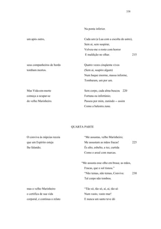 338




                                       Na ponta inferior.


um após outro,                         Cada um (a Lua com a escolta do astro),
                                       Sem ai, sem suspirar,
                                       Volveu-me o rosto com horror
                                       E maldição no olhar.                     215


seus companheiros de bordo             Quatro vezes cinqüenta vivos
tombam mortos.                         (Sem ai, suspiro algum)
                                       Num baque enorme, massa informe,
                                       Tombaram, um por um.


Mas Vida-em-morte                      Sem corpo, cada alma buscou 220
começa a ocupar-se                     Fortuna ou infortúnio;
do velho Marinheiro.                   Passou por mim, zunindo -- assim
                                       Como a balestra zune.




                                QUARTA PARTE


O conviva às núpcias receia            “Me assustas, velho Marinheiro;
que um Espírito esteja                 Me assustam as mãos fracas!              225
lhe falando;                           És alto, esbelto, a tez, curtida
                                       Como o areal com marcas.


                                     “Me assusta esse olho em brasa; as mãos,
                                       Fracas, que o sol tisnou.”
                                       “Não temas, não temas, Conviva:          230
                                       Tal corpo não tombou.


mas o velho Marinheiro                 “Tão só, tão só, ai, ai, tão só
o certifica de sua vida                Num vasto, vasto mar!
corporal, e continua o relato          E nunca um santo teve dó
 