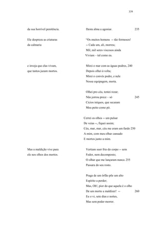 339




da sua horrível penitência.    Desta alma a agoniar.                     235


Ele despreza as criaturas      “Os muitos homens -- tão formosos!
da calmaria                    -- Cada um, ali, morreu;
                               Mil, mil seres viscosos ainda
                               Viviam – tal como eu.


e inveja que elas vivam,       Mirei o mar com as águas podres, 240
que tantos jazam mortos.       Depois olhei à volta;
                               Mirei o convés podre, e nele
                               Nossa equipagem, morta.


                               Olhei pro céu, tentei rezar;
                               Não jorrou prece – só                     245
                               Cicios iníquos, que secaram
                               Meu peito como pó.


                              Cerrei os olhos -- um pulsar
                              De veias --, fiquei assim;
                              Céu, mar, mar, céu me eram um fardo 250
                              A mim, com meu olhar cansado
                              E mortos junto a mim.


Mas a maldição vive para       Vertiam suor frio do corpo -- sem
ele nos olhos dos mortos.      Fedor, nem decomposto;
                               O olhar que me lançaram nunca 255
                               Passara do seu rosto.


                               Praga de um órfão põe um alto
                               Espírito a perder;
                               Mas, Oh!, pior do que aquela é o olho
                               De um morto a maldizer! --                260
                               Eu o vi, sete dias e noites,
                               Mas sem poder morrer.
 