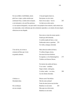 340




Em sua solidão e imobilidade, anseia            A lua pervagante alçou-se,
pela Lua a viajar, e pelas estrelas que         Sem pouso, no céu vasto;
continuam fixas, e ainda assim avançam;         Suave ela se alçou – levava                265
e em toda parte o céu azul lhes pertence,       Ao lado um ou dois astros.
e é seu repouso designado, e seu país natal e seus próprios lares naturais, onde entram sem
ser anunciadas, como soberanas que são certamente esperadas e, no entanto, há uma alegria
silenciosa em sua chegada.


                                                Seus raios se riam do oceano quente -
                                                Geada que abril distenda;
                                                À sombra ampla do barco, o mar
                                                Embruxado estava a queimar, 270
                                                Cor rubra, estanque, horrenda.


À luz da lua, ele avista as                     Mais além da sombra do barco,
criaturas de Deus que vivem                     Vi cobras-d´água; ariscas,
na grande calmaria.                             Em raias de alvura fosfórica
                                                Se erguiam, e a luz fantasmagórica         275
                                                Tombava em brancas faíscas.


                                                No interior da sombra do barco,
                                                Vi as vestes – azuladas,
                                                Negro-veludo, verde-gaias,
                                                A colear, nadar – e as raias,              280
                                                Luz de chamas douradas.


A beleza e a                                    Ditosos seres! Sua beleza
felicidade delas.                               Não há como aclamar!
                                                Fonte de amor jorrou-me da alma:
Ele as abençoa                                  Bendisse-os sem notar.            285
em seu coração.                                 Meu anjo teve dó de mim:
                                                Bendisse-os sem notar.
 