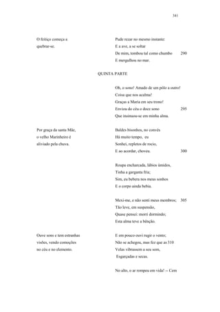 341




O feitiço começa a                 Pude rezar no mesmo instante:
quebrar-se.                        E a ave, a se soltar
                                   De mim, tombou tal como chumbo           290
                                   E mergulhou no mar.


                            QUINTA PARTE


                                   Oh, o sono! Amado de um pólo a outro!
                                   Coisa que nos acalma!
                                   Graças a Maria em seu trono!
                                   Enviou do céu o doce sono                295
                                   Que insinuou-se em minha alma.


Por graça da santa Mãe,            Baldes bisonhos, no convés
o velho Marinheiro é               Há muito tempo, eu
aliviado pela chuva.               Sonhei, repletos de rocio,
                                   E ao acordar, choveu.                    300


                                   Roupa encharcada, lábios úmidos,
                                   Tinha a garganta fria;
                                   Sim, eu bebera nos meus sonhos
                                   E o corpo ainda bebia.


                                   Mexi-me, e não senti meus membros;       305
                                   Tão leve, em suspensão,
                                   Quase pensei: morri dormindo;
                                   Esta alma teve a bênção.


Ouve sons e tem estranhas          E em pouco ouvi rugir o vento;
visões, vendo comoções             Não se achegou, mas fez que as 310
no céu e no elemento.              Velas vibrassem a seu som,
                                   Esgarçadas e secas.


                                   No alto, o ar rompeu em vida! -- Cem
 