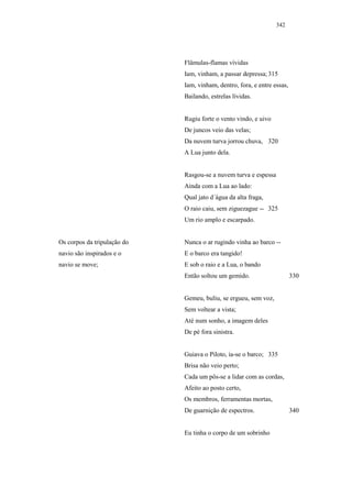 342




                             Flâmulas-flamas vívidas
                             Iam, vinham, a passar depressa; 315
                             Iam, vinham, dentro, fora, e entre essas,
                             Bailando, estrelas lívidas.


                             Rugiu forte o vento vindo, e uivo
                             De juncos veio das velas;
                             Da nuvem turva jorrou chuva, 320
                             A Lua junto dela.


                             Rasgou-se a nuvem turva e espessa
                             Ainda com a Lua ao lado:
                             Qual jato d´água da alta fraga,
                             O raio caiu, sem ziguezague -- 325
                             Um rio amplo e escarpado.


Os corpos da tripulação do   Nunca o ar rugindo vinha ao barco --
navio são inspirados e o     E o barco era tangido!
navio se move;               E sob o raio e a Lua, o bando
                             Então soltou um gemido.                     330


                             Gemeu, buliu, se ergueu, sem voz,
                             Sem voltear a vista;
                             Até num sonho, a imagem deles
                             De pé fora sinistra.


                             Guiava o Piloto, ia-se o barco; 335
                             Brisa não veio perto;
                             Cada um pôs-se a lidar com as cordas,
                             Afeito ao posto certo,
                             Os membros, ferramentas mortas,
                             De guarnição de espectros.                  340


                             Eu tinha o corpo de um sobrinho
 