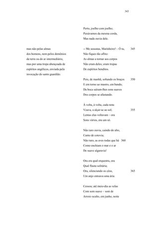 343




                                    Perto, joelho com joelho;
                                    Puxávamos da mesma corda,
                                    Mas nada ouvia dele.


mas não pelas almas                 -- Me assustas, Marinheiro! – Ó tu,         345
dos homens, nem pelos demônios      Não fiques tão aflito:
da terra ou do ar intermediário,    As almas a tornar aos corpos
mas por uma tropa abençoada de      Não eram deles; eram tropas
espíritos angélicos, enviada pela   De espíritos benditos.
invocação do santo guardião.
                                    Pois, de manhã, soltando os braços          350
                                    E em torno ao mastro, em bando,
                                    Da boca saíram-lhes sons suaves
                                    Dos corpos se afastando.


                                    À volta, à volta, cada nota
                                    Voava, a alçar-se ao sol;                   355
                                    Lentas elas voltavam – ora
                                    Sons vários, ora um só.


                                    Não raro ouvia, caindo do alto,
                                    Canto de cotovia;
                                    Não raro, as aves todas que há 360
                                    Como enchiam o mar e o ar
                                    De suave algaravia!


                                    Ora era qual orquestra, ora
                                    Qual flauta solitária;
                                    Ora, silenciando os céus,                   365
                                    Um anjo entoava uma ária.


                                    Cessou; até meio-dia as velas
                                    Com som suave – som de
                                    Arroio oculto, em junho, noite
 