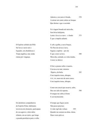 344




                                     Adentro e em meio à fronde,                370
                                     A entoar um canto calmo ao bosque
                                     Que dorme e que o esconde.


                                     Foi viagem branda até meio-dia,
                                     Sem brisa bafejante;
                                     Lenta e leve ia a nave – o fundo           375
                                     É que a impelia adiante.


O Espírito solitário do Pólo         E sob a quilha, a nove braças,
Sul leva o navio até o               No País da névoa e neve,
Equador, em obediência à             Seguia o espírito – por ele
Tropa angélica, mas ainda            É que a nave ia leve.                      380
clama por vingança.                  Meio-dia, contudo, as velas mudas,
                                     A nave se deteve:


                                     O Sol, a prumo sobre o mastro,
                                     Cravou-a no mar; minutos
                                     Depois, ela buliu                          385
                                     Com impulso tenso, abrupto;
                                     A ir, vir, num raio de meio casco,
                                     Com impulso tenso, abrupto.


                                     Como um corcel que escarva, solto,
                                     Deu um salto de repente;                   390
                                     O sangue me subiu à fronte
                                     E caí inconsciente.


Os demônios companheiros             O tempo que fiquei assim
do Espírito Polar, habitantes        Não posso precisar;
invisíveis do elemento, participam   À vida vígil não voltara           395
do seu agravo; e dois deles          Quando me soaram na alma, claras,
relatam, um ao outro, que longa      Duas vozes pelo ar.
e pesada penitência para o velho
 