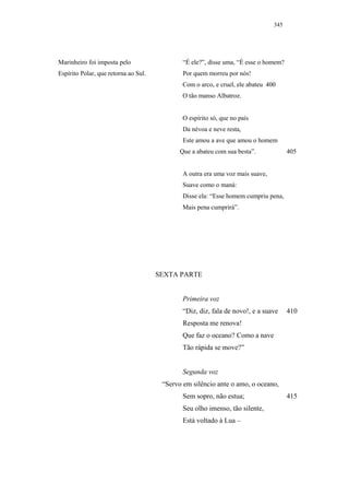 345




Marinheiro foi imposta pelo                   “É ele?”, disse uma, “É esse o homem?
Espírito Polar, que retorna ao Sul.           Por quem morreu por nós!
                                              Com o arco, e cruel, ele abateu 400
                                              O tão manso Albatroz.


                                              O espírito só, que no país
                                              Da névoa e neve resta,
                                              Este amou a ave que amou o homem
                                             Que a abateu com sua besta”.             405


                                              A outra era uma voz mais suave,
                                              Suave como o maná:
                                              Disse ela: “Esse homem cumpriu pena,
                                              Mais pena cumprirá”.




                                      SEXTA PARTE


                                              Primeira voz
                                              “Diz, diz, fala de novo!, e a suave     410
                                              Resposta me renova!
                                              Que faz o oceano? Como a nave
                                              Tão rápida se move?”


                                              Segunda voz
                                       “Servo em silêncio ante o amo, o oceano,
                                              Sem sopro, não estua;                   415
                                              Seu olho imenso, tão silente,
                                              Está voltado à Lua –
 