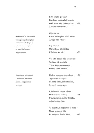 346




                                É pra saber o que fazer;
                                Brando ou bravio, ela é seu guia;
                                Ó vê, irmão, vê a graça com que       420
                                Abaixa o olhar e espia.”


                                Primeira voz
O Marinheiro foi lançado num    Como, sem vaga ou vento, a nave
transe; pois o poder angélico   Avança mais e mais?
faz a embarcação dirigir-se
para o norte mais rápido        Segunda voz
do que a vida humana            O ar se fende à frente dela
poderia suportar.               E fecha-se por trás.                  425


                                Voa alto, irmão!, mais alto, ou não
                                Se chega; irá, sem falta,
                                Vogar, vogar, mais devagar,
                                Findo o torpor do nauta.”


O movimento sobrenatural        Findou; como com tempo bom,           430
é retardado; o Marinheiro       Seguíamos em viagem:
acorda, e sua penitência        Na noite, calma, com a Lua alta,
recomeça.                       Se reuniu a equipagem.


                                Reuniu-se no convés -- lugar
                                Melhor seria o ossário;               435
                                Cravou em mim o olhar de pedra,
                                À Lua luzindo claro.


                                “A angústia, a praga antes da morte
                                Nunca passara; o olhar
                                Eu não podia desviar do seu,          440
 