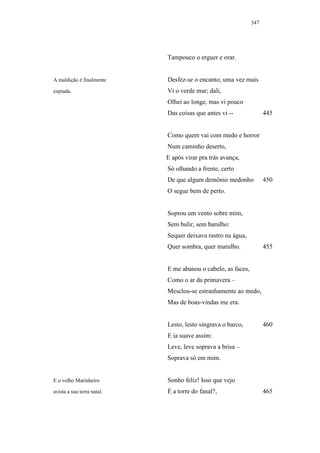 347




                            Tampouco o erguer e orar.


A maldição é finalmente     Desfez-se o encanto; uma vez mais
expiada.                    Vi o verde mar; dali,
                            Olhei ao longe, mas vi pouco
                            Das coisas que antes vi --              445


                            Como quem vai com medo e horror
                            Num caminho deserto,
                            E após virar pra trás avança,
                            Só olhando a frente, certo
                            De que algum demônio medonho            450
                            O segue bem de perto.


                            Soprou um vento sobre mim,
                            Sem bulir, sem barulho:
                            Sequer deixava rastro na água,
                            Quer sombra, quer marulho.              455


                            E me abanou o cabelo, as faces,
                            Como o ar da primavera –
                            Mesclou-se estranhamente ao medo,
                            Mas de boas-vindas me era.


                            Lesto, lesto singrava o barco,          460
                            E ia suave assim:
                            Leve, leve soprava a brisa –
                            Soprava só em mim.


E o velho Marinheiro        Sonho feliz! Isso que vejo
avista a sua terra natal.   É a torre do fanal?,                    465
 