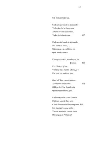 349




Um homem todo luz.


Cada um do bando ia acenando --
Visão do céu! -- Lanternas,
À terra davam seus sinais,
Todos luzinhas ternas.                  495


Cada um do bando ia acenando;
Sua voz não soava,
Não soava -- e o silêncio era
Qual música suave.


E em pouco ouvi, num baque, os
                        [remos,         500
E o Piloto, a gritar;
Volteou-me a fronte, à força, e vi
Um bote em meio ao mar.


Ouvi o Piloto e um Ajudante
Acorrerem nessa hora:                   505
Ó Deus do Céu! Era alegria
Que nem um morto gora.


E vi um terceiro – um Eremita
Piedoso –, ouvi-lhe a voz:
Canta alto os seus hinos sagrados 510
Em meio ao bosque a sós --
Vai-me absolver, vai-me lavar
Do sangue do Albatroz!
 