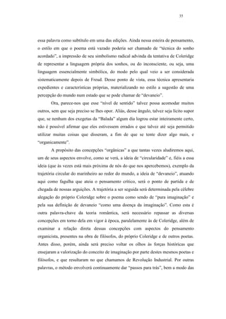 35




essa palavra como subtítulo em uma das edições. Ainda nessa esteira de pensamento,
o estilo em que o poema está vazado poderia ser chamado de “técnica do sonho
acordado”, a impressão de seu simbolismo radical advinda da tentativa de Coleridge
de representar a linguagem própria dos sonhos, ou do inconsciente, ou seja, uma
linguagem essencialmente simbólica, do modo pelo qual veio a ser considerada
sistematicamente depois de Freud. Desse ponto de vista, essa técnica apresentaria
expedientes e características próprias, materializando no estilo a sugestão de uma
percepção do mundo num estado que se pode chamar de “devaneio”.
       Ora, parece-nos que esse “nível de sentido” talvez possa acomodar muitos
outros, sem que seja preciso se lhes opor. Aliás, desse ângulo, talvez seja lícito supor
que, se nenhum dos exegetas da “Balada” algum dia logrou estar inteiramente certo,
não é possível afirmar que eles estivessem errados e que talvez até seja permitido
utilizar muitas coisas que disseram, a fim de que se tente dizer algo mais, e
“organicamente”.
       A propósito das concepções “orgânicas” a que tantas vezes aludiremos aqui,
um de seus aspectos envolve, como se verá, a ideia de “circularidade” e, fiéis a essa
ideia (que às vezes está mais próxima de nós do que nos apercebemos), exemplo da
trajetória circular do marinheiro ao redor do mundo, a ideia de “devaneio”, atuando
aqui como fagulha que ateia o pensamento crítico, será o ponto de partida e de
chegada de nossas arguições. A trajetória a ser seguida será determinada pela célebre
alegação do próprio Coleridge sobre o poema como sendo de “pura imaginação” e
pela sua definição de devaneio “como uma doença da imaginação”. Como esta é
outra palavra-chave da teoria romântica, será necessário repassar as diversas
concepções em torno dela em vigor à época, paralelamente às de Coleridge, além de
examinar a relação direta dessas concepções com aspectos do pensamento
organicista, presentes na obra de filósofos, do próprio Coleridge e de outros poetas.
Antes disso, porém, ainda será preciso voltar os olhos às forças históricas que
ensejaram a valorização do conceito de imaginação por parte destes mesmos poetas e
filósofos, e que resultaram no que chamamos de Revolução Industrial. Por outras
palavras, o método envolverá continuamente dar “passos para trás”, bem a modo das
 