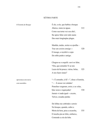 350




                       SÉTIMA PARTE


O Eremita do Bosque          É ele, a sós, que habita o bosque
                             Abaixo, rumo às águas.                  515
                             Como sua terna voz soa alta!,
                             lhe apraz falar com todo nauta
                             Das mais longínqüas plagas.


                             Manhãs, tardes, noites se ajoelha –
                             Traz um coxim consigo --                520
                             O musgo, a recobrir o cepo
                             Do roble podre e antigo.


                             Chegou-se o esquife: ouvi-os falar,
                             “Ora, que estranho! E as tais
                             Luzes de há pouco, várias, belas,       525
                             A nos fazer sinais?


aproxima-se do navio         “-- É estranho, à fé! --”, disse o Eremita,
com assombro.                “— À nossa voz caladas!
                             Pranchas vergaram, creio; e as velas,
                             Que secas e esgarçadas!                 530
                             Jamais vi nada igual -- exceto,
                             Talvez, ossadas pardas


                             De folhas me cobrindo o arroio
                             No bosque, quando, sobre a
                             Moita de hera, pesa a escarcha,         535
                             O mocho pia ao lobo, embaixo,
                             Comendo a cria da loba.
 
