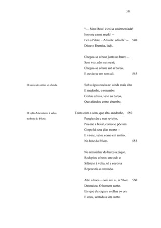 351




                                     “— Meu Deus! é coisa endemoniada!
                                     Isso me causa medo! --
                                     Fez o Piloto – Adiante, adiante! --       540
                                     Disse o Eremita, ledo.


                                     Chegou-se o bote junto ao barco --
                                     Sem voz, não me mexi;
                                     Chegou-se o bote sob o barco,
                                     E ouviu-se um som ali.                    545


O navio de súbito se afunda.         Sob a água ouviu-se, ainda mais alto
                                     E medonho, o retumbo:
                                     Cortou a baía, veio ao barco,
                                     Que afundou como chumbo.


O velho Marinheiro é salvo     Tonto com o som, que alto, medonho,       550
no bote do Piloto.                   Pungiu céu e mar revolto,
                                     Pus-me a boiar, como se põe um
                                     Corpo há sete dias morto --
                                     E vi-me, veloz como em sonho,
                                     No bote do Piloto.                        555


                                     No remoinhar do barco a pique,
                                     Rodopiou o bote; em todo o
                                     Silêncio à volta, só a encosta
                                     Repercutia o estrondo.


                                     Abri a boca – com um ai, o Piloto         560
                                     Desmaiou. O homem santo,
                                     Eis que ele ergueu o olhar ao céu
                                     E orou, sentado a um canto.
 