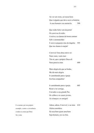 353




                                 Ao ver um rosto, sei nessa hora
                                 Que é alguém que deve ouvir a história;
                                 A esse homem vou ensiná-la.             590


                                 Que ruído forte vem da porta!
                                 Os convivas lá estão:
                                 A noiva e as damas de honra cantam
                                 Sob o caramanchão:
                                 E ouve o pequeno sino do ângelus        595
                                 Que me chama à oração!


                                 Conviva! Esta alma esteve só
                                 Num vasto, vasto mar:
                                 Tão só, que o próprio Deus ali
                                 Nem parecia estar.                      600


                                 Mais alegria do que as bodas,
                                 Me dá mais alegria
                                 Ir caminhando para a igreja
                                 Em boa companhia!


                                 Ir caminhando para a igreja,            605
                                 Rezar e ter comigo,
                                 Curvados a seu grande Pai,
                                 Os velhos e os casais joviais,
                                 As crianças e os amigos!


E a ensinar, por seu próprio     Adeus, adeus, Conviva!, e ao meu        610
exemplo, o amor e a reverência   Alerta considera:
a todas as coisas que Deus       Só reza bem quem ama bem
fez e ama.                       Seja homem, ave ou fera.
 