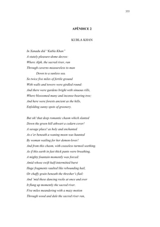 355




                                     APÊNDICE 2


                                    KUBLA KHAN


In Xanadu did “Kubla Khan”
A stately pleasure-dome decree:
Where Alph, the sacred river, ran
Through caverns measureless to man
       Down to a sunless sea.
So twice five miles of fertile ground
With walls and towers were girdled round:
And there were gardens bright with sinuous rills,
Where blossomed many and incense-bearing tree;
And here were forests ancient as the hills,
Enfolding sunny spots of greenery.


But oh! that deep romantic chasm which slanted
Down the green hill athwart a cedarn cover!
A savage place! as holy and enchanted
As e’er beneath a waning moon was haunted
By woman wailing for her demon-lover!
And from this chasm, with ceaseless turmoil seething.
As if this earth in fast thick pants were breathing,
A mighty fountain momently was forced:
Amid whose swift half-intermitted burst
Huge fragments vaulted like rebounding hail,
Or chaffy grain beneath the thresher’s flail:
And ’mid these dancing rocks at once and ever
It flung up momently the sacred river.
Five miles meandering with a mazy motion
Through wood and dale the sacred river ran,
 