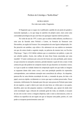 357




                   Prefácio de Coleridge a “Kubla Khan”


                                 KUBLA KHAN
                         Ou visão num sonho. Fragmento.


       O fragmento que se segue ora é publicado a pedido de um poeta de grande e
merecida reputação, e, no que tange às opiniões do próprio autor, mais como uma
curiosidade psicológica do que com base em quaisquer supostos méritos poéticos.
       No verão do ano de 1797, o autor, que se achava então enfermo, recolheu-se a
uma casa de fazenda entre Porlock e Linton, na fronteira de Somerset com
Devonshire, na região de Exmoor. Em consequência de uma ligeira indisposição, foi-
lhe prescrito um anódino, cujo efeito o fez adormecer em sua cadeira no momento
em que ele estava lendo a seguinte oração, ou palavras do mesmo teor, na Purchas
Pilgrimage: “Aqui o Cã Cubilai ordenou que se construísse um palácio, e para ele
um soberbo jardim. Assim, dez milhas de tarra feraz foram encerradas por uma
muralha”. O autor continuou por cerca de três horas em sono profundo, pelo menos
no que concerne às sensações exteiores, período durante o qual ele tem a mais vívida
certeza de que não poderia ter composto menos do que duzentos ou trezentos versos;
se é que se pode na verdade chamar de composição aquilo em que todas as imagens
se ergueram diante dele como coisas, com uma produção paralela de expressões
correspondentes, sem nenhuma sensação nem consciência de esforço. Ao despertar,
pareceu-lhe ter uma distinta recordação do todo, e, tomando da pena, da tinta e do
papel, escreveu rápida e avidamente os versos que aqui se acham preservados. Nesse
momento, infelizmente foi chamado para fora por uma pessoa de Porlock para tratar
de um negócio, a qual o deteve por mais de uma hora; ao voltar para o seu quarto,
decobriu, para sua não pequena surpresa e mortificação, que, apesar de ainda reter
certa recordação vaga e obscura do conteúdo geral da visão, no entando, à exceção
de uns oito ou dez versos e imagens dispersas, tudo o mais se desvanecera, como os
reflexos na superfície de um regato em que se lançasse uma pedra, porém, ai!, sem
poder se recuperar posteriormente como ele!
 