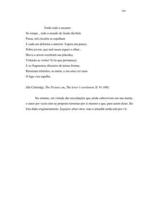 358




              Então todo o encanto
Se rompe... todo o mundo de ilusão tão belo
Passa, mil círculos se espalham
E cada um deforma o anterior. Espera um pouco,
Pobre jovem, que mal ousas erguer o olhar...
Breve o arroio recobrará sua placidez,
Voltarão as visões! Ei-lo que permanece,
E os fragmentos obscuros de ternas formas
Retornam trêmulos, se unem, e ora uma vez mais
O lago vira espelho.


(De Coleridge, The Picture; ou, The lover’s resolution, Il. 91-100)


       No entanto, em virtude das recordações que ainda sobrevivem em sua mente,
o autor por vezes tem-se proposto terminar por si mesmo o que, para assim dizer, lhe
fora dado originariamente. Σαµέρον αδιον άσω: mas o amanhã ainda está por vir.
 