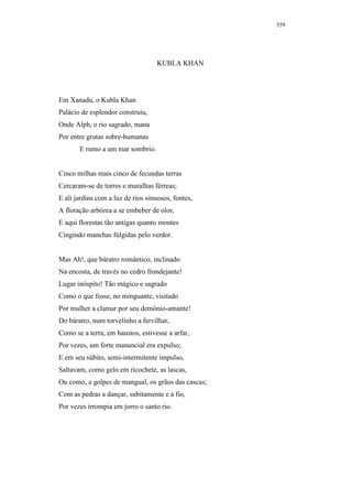 359




                                    KUBLA KHAN




Em Xanadu, o Kubla Khan
Palácio de esplendor construiu,
Onde Alph, o rio sagrado, mana
Por entre grutas sobre-humanas
       E rumo a um mar sombrio.


Cinco milhas mais cinco de fecundas terras
Cercaram-se de torres e muralhas férreas;
E ali jardins com a luz de rios sinuosos, fontes,
A floração arbórea a se embeber de olor,
E aqui florestas tão antigas quanto montes
Cingindo manchas fúlgidas pelo verdor.


Mas Ah!, que báratro romântico, inclinado
Na encosta, de través no cedro frondejante!
Lugar inóspito! Tão mágico e sagrado
Como o que fosse, no minguante, visitado
Por mulher a clamar por seu demônio-amante!
Do báratro, num torvelinho a fervilhar,
Como se a terra, em haustos, estivesse a arfar,
Por vezes, um forte manancial era expulso;
E em seu súbito, semi-intermitente impulso,
Saltavam, como gelo em ricochete, as lascas,
Ou como, a golpes de mangual, os grãos das cascas;
Com as pedras a dançar, subitamente e a fio,
Por vezes irrompia em jorro o santo rio.
 