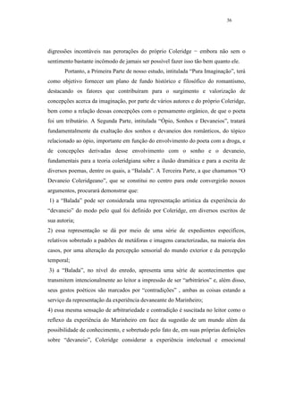 36




digressões incontáveis nas perorações do próprio Coleridge − embora não sem o
sentimento bastante incômodo de jamais ser possível fazer isso tão bem quanto ele.
       Portanto, a Primeira Parte de nosso estudo, intitulada “Pura Imaginação”, terá
como objetivo fornecer um plano de fundo histórico e filosófico do romantismo,
destacando os fatores que contribuíram para o surgimento e valorização de
concepções acerca da imaginação, por parte de vários autores e do próprio Coleridge,
bem como a relação dessas concepções com o pensamento orgânico, de que o poeta
foi um tributário. A Segunda Parte, intitulada “Ópio, Sonhos e Devaneios”, tratará
fundamentalmente da exaltação dos sonhos e devaneios dos românticos, do tópico
relacionado ao ópio, importante em função do envolvimento do poeta com a droga, e
de concepções derivadas desse envolvimento com o sonho e o devaneio,
fundamentais para a teoria coleridgiana sobre a ilusão dramática e para a escrita de
diversos poemas, dentre os quais, a “Balada”. A Terceira Parte, a que chamamos “O
Devaneio Coleridgeano”, que se constitui no centro para onde convergirão nossos
argumentos, procurará demonstrar que:
1) a “Balada” pode ser considerada uma representação artística da experiência do
“devaneio” do modo pelo qual foi definido por Coleridge, em diversos escritos de
sua autoria;
2) essa representação se dá por meio de uma série de expedientes específicos,
relativos sobretudo a padrões de metáforas e imagens caracterizadas, na maioria dos
casos, por uma alteração da percepção sensorial do mundo exterior e da percepção
temporal;
3) a “Balada”, no nível do enredo, apresenta uma série de acontecimentos que
transmitem intencionalmente ao leitor a impressão de ser “arbitrários” e, além disso,
seus gestos poéticos são marcados por “contradições” , ambas as coisas estando a
serviço da representação da experiência devaneante do Marinheiro;
4) essa mesma sensação de arbitrariedade e contradição é suscitada no leitor como o
reflexo da experiência do Marinheiro em face da sugestão de um mundo além da
possibilidade de conhecimento, e sobretudo pelo fato de, em suas próprias definições
sobre “devaneio”, Coleridge considerar a experiência intelectual e emocional
 