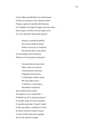 360




Cinco milhas meandrando com moção insana
O santo rio correu por vale e bosque e horto,
Chegou a grutas de medida sobre-humana
E se afundou com fragor de águas num mar morto.
Nesse fragor, o Kubla ouviu de longes terras
As vozes ancestrais anunciando guerras!


       Passeava a sombra do palácio
       Em meio às ondas revolutas;
       Nelas se ouvia um só compasso
       Do som das fontes e das grutas;
Era um milagre de lavor preciso:
Palácio ao sol com grutas de granizo!


       Uma donzela com uma cítara
       Numa visão eu vi outrora:
       Uma donzela da Abissínia
       Tangendo cítara tão fina
       E celebrando o Monte Abora.
       Me fosse dado reviver
       A melodia e o canto agora,
       Sucumbiria a tal prazer,
Que à longa música sonora
Eu ergueria no ar o monumento --
O Palácio ao sol! as grutas de granizo!
E ouvindo, iriam ver nesse momento,
E ouvindo, proclamar “Atento! Atento!
O olho que brilha, a cabeleira ao vento!
Faz-lhe à volta três círculos no piso,
E cerra os olhos com temor sagrado,
Pois ele de maná foi saciado
 