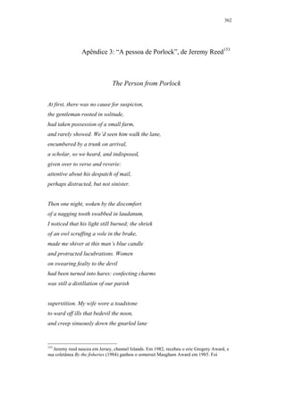 362




                Apêndice 3: “A pessoa de Porlock”, de Jeremy Reed153



                                The Person from Porlock


At first, there was no cause for suspicion,
the gentleman rooted in solitude,
had taken possession of a small farm,
and rarely showed. We’d seen him walk the lane,
encumbered by a trunk on arrival,
a scholar, so we heard, and indisposed,
given over to verse and reverie:
attentive about his despatch of mail,
perhaps distracted, but not sinister.


Then one night, woken by the discomfort
of a nagging tooth swabbed in laudanum,
I noticed that his light still burned; the shriek
of an owl scruffing a vole in the brake,
made me shiver at this man’s blue candle
and protracted lucubrations. Women
on swearing fealty to the devil
had been turned into hares: confecting charms
was still a distillation of our parish


superstition. My wife wore a toadstone
to ward off ills that bedevil the noon,
and creep sinuously down the gnarled lane



153
   Jeremy reed nasceu em Jersey, channel Islands. Em 1982, recebeu o eric Gregory Award, e
sua coletânea By the fisheries (1984) ganhou o somerset Maugham Award em 1985. Foi
 