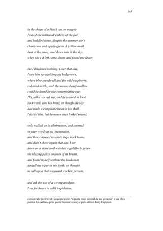363




in the shape of a black cat, or magpie.
I raked the whitened embers of the fire,
and huddled there, despite the summer air’s
chartreuse and apple-green. A yellow moth
beat at the pane; and dawn was in the sky,
when she I’d left came down, and found me there;


but I disclosed nothing. Later that day,
I saw him scrutinizing the hedgerows,
where blue speedwell and the wild raspberry,
red dead-nettle, and the mauve dwarf-mallow
could be found by the contemplative eye.
His pallor sacred me, and he seemed to look
backwards into his head, as though the sky
had made a compact circuit in his skull.
I hailed him, but he never once looked round,


only walked on in abstraction, and seemed
to utter words as na incantation,
and then retraced resolute steps back home,
and didn’t show again that day. I sat
down on a stone and watched a goldfinch preen
the blazing pansy colours of its breast,
and found myself without the laudanum
do dull the viper in my tooth, so thought
to call upon that wayward, racked, person,


and ask the use of a strong anodyne.
I sat for hours in cold trepidation,


considerado por David Gascoyne como “o poeta mais notável de sua geração” e sua obra
poética foi exaltada pelo poeta Seamus Heaney e pelo crítico Terry Eagleton.
 