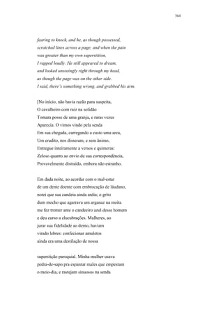 364




fearing to knock, and he, as though possessed,
scratched lines across a page, and when the pain
was greater than my own superstition,
I rapped loudly. He still appeared to dream,
and looked unseeingly right through my head,
as though the page was on the other side.
I said, there’s something wrong, and grabbed his arm.


[No início, não havia razão para suspeita,
O cavalheiro com raiz na solidão
Tomara posse de uma granja, e raras vezes
Aparecia. O vimos vindo pela senda
Em sua chegada, carregando a custo uma arca,
Um erudito, nos disseram, e sem ânimo,
Entregue inteiramente a versos e quimeras:
Zeloso quanto ao envio de sua correspondência,
Provavelmente distraído, embora não estranho.


Em dada noite, ao acordar com o mal-estar
de um dente doente com embrocação de láudano,
notei que sua candeia ainda ardia; o grito
dum mocho que agarrava um arganaz na moita
me fez tremer ante o candeeiro azul desse homem
e deu curso a elucubrações. Mulheres, ao
jurar sua fidelidade ao demo, haviam
virado lebres: confecionar amuletos
ainda era uma destilação de nossa


superstição paroquial. Minha mulher usava
pedra-de-sapo pra espantar males que empestam
o meio-dia, e rastejam sinuosos na senda
 