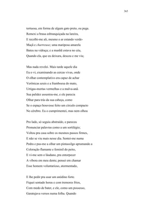 365




tortuosa, em forma de algum gato preto, ou pega.
Remexi a brasa esbranquiçada na lareira,
E recolhi-me ali, mesmo o ar estando verde-
Maçã e chartreuse; uma mariposa amarela
Bateu na vidraça; e a manhã estava no céu,
Quando ela, que eu deixara, desceu e me viu;


Mas nada revelei. Mais tarde aquele dia
Eu o vi, examinando as cercas vivas, onde
O olhar contemplativo era capaz de achar
Verônicas azuis e a framboesa do mato,
Urtigas-mortas vermelhas e a malva-anã.
Sua palidez assustou-me, e ele parecia
Olhar para trás da sua cabeça, como
Se o espaço houvesse feito um círculo compacto
No cérebro. Eu o cumprimentei, mas nem olhou


Pro lado, só seguiu abstraído, e pareceu
Pronunciar palavras como a um sortilégio;
Voltou pra casa sobre os mesmos passos firmes,
E não se viu mais nesse dia. Sentei-me numa
Pedra e pus-me a olhar um pintassilgo aprumando a
Coloração flamante e feminil do peito,
E vi-me sem o láudano, pra entorpecer
A víbora em meu dente; pensei em chamar
Esse homem voluntarioso, atormentado,


E lhe pedir pra usar um anódino forte.
Fiquei sentado horas e com tremores frios,
Com medo de bater, e ele, como um possesso,
Garatujava versos numa folha. Quando
 