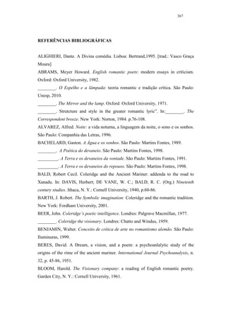 367




REFERÊNCIAS BIBLIOGRÁFICAS


ALIGHIERI, Dante. A Divina comédia. Lisboa: Bertrand,1995. [trad.: Vasco Graça
Moura]
ABRAMS, Meyer Howard. English romantic poets: modern essays in criticism.
Oxford: Oxford University, 1982.
________. O Espelho e a lâmpada: teoria romantic e tradição crítica. São Paulo:
Unesp, 2010.
________. The Mirror and the lamp. Oxford: Oxford University, 1971.
________. Strutcture and style in the greater romantic lyric”. In:________. The
Correspondent breeze. New York: Norton, 1984. p.76-108.
ALVAREZ, Alfred. Noite: a vida noturna, a linguagem da noite, o sono e os sonhos.
São Paulo: Companhia das Letras, 1996.
BACHELARD, Gaston. A Água e os sonhos. São Paulo: Martins Fontes, 1989.
________. A Poética do devaneio. São Paulo: Martins Fontes, 1998.
_________. A Terra e os devaneios da vontade. São Paulo: Martins Fontes, 1991.
_________. A Terra e os devaneios do repouso. São Paulo: Martins Fontes, 1998.
BALD, Robert Cecil. Coleridge and the Ancient Mariner: addenda to the road to
Xanadu. In: DAVIS, Herbert; DE VANE, W. C.; BALD, R. C. (Org.) Ninetenth
century studies. Ithaca, N. Y.: Cornell University, 1940, p.60-86.
BARTH, J. Robert. The Symbolic imagination: Coleridge and the romantic tradition.
New York: Fordham University, 2001.
BEER, John. Coleridge’s poetic intelligence. Londres: Palgrave Macmillan, 1977.
________. Coleridge the visionary. Londres: Chatto and Windus, 1959.
BENJAMIN, Walter. Conceito de crítica de arte no romantismo alemão. São Paulo:
Iluminuras, 1999.
BERES, David. A Dream, a vision, and a poem: a psychoanlalytic study of the
origins of the rime of the ancient mariner. International Journal Psychoanalysis, n.
32, p. 45-86, 1951.
BLOOM, Harold. The Visionary company: a reading of English romantic poetry.
Garden City, N. Y.: Cornell University, 1961.
 