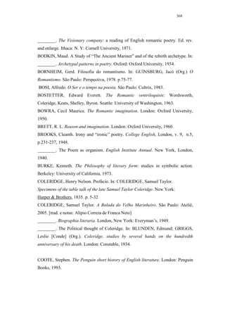 368




________. The Visionary company: a reading of English romantic poetry. Ed. rev.
and enlarge. Ithaca: N. Y: Cornell University, 1971.
BODKIN, Maud. A Study of “The Ancient Mariner” and of the rebirth archetype. In:
________. Archetypal patterns in poetry. Oxford: Oxford University, 1934.
BORNHEIM, Gerd. Filosofia do romantismo. In: GUINSBURG, Jacó (Org.) O
Romantismo. São Paulo: Perspectiva, 1978. p.75-77.
BOSI, Alfredo. O Ser e o tempo na poesia. São Paulo: Cultrix, 1983.
BOSTETTER, Edward Everett. The Romantic ventriloquists: Wordsworth,
Coleridge, Keats, Shelley, Byron. Seattle: University of Washington, 1963.
BOWRA, Cecil Maurice. The Romantic imagination. London: Oxford University,
1950.
BRETT, R. L. Reason and imagination. London: Oxford University, 1960.
BROOKS, Cleanth. Irony and “ironic” poetry. College English, London, v. 9, n.5,
p.231-237, 1948.
________. The Poem as organism. English Institute Annual. New York, London,
1940.
BURKE, Kenneth. The Philosophy of literary form: studies in symbolic action.
Berkeley: University of California, 1973.
COLERIDGE, Henry Nelson. Prefácio. In: COLERIDGE, Samuel Taylor.
Specimens of the table talk of the late Samuel Taylor Coleridge. New York:
Harper & Brothers, 1835. p. 5-32
COLERIDGE, Samuel Taylor. A Balada do Velho Marinheiro. São Paulo: Ateliê,
2005. [trad. e notas: Alípio Correia de Franca Neto]
________. Biographia literaria. London, New York: Everyman’s, 1949.
________. The Political thought of Coleridge. In: BLUNDEN, Edmund; GRIGGS,
Leslie [Conde] (Org.). Coleridge, studies by several hands on the hundredth
anniversary of his death. London: Constable, 1934.


COOTE, Stephen. The Penguin short history of English literature. London: Penguin
Books, 1993.
 