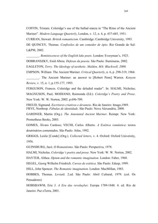 369




COFFIN, Tristam. Coleridge’s use of the ballad stanza in “The Rime of the Ancient
Mariner”. Modern Language Quarterly, London, v. 12, n. 4, p. 437-445, 1951.
CURRAN, Stewart. British romanticism. Cambridge: Cambridge University, 1993.
DE QUINCEY, Thomas. Confissões de um comedor de ópio. Rio Grande do Sul:
L&PM, 2002.
________. Reminiscences of the English lake poets. London: Everyman’s, 1923.
DOBRANSZKY, Enid Abreu. Defesas da poesia. São Paulo: Iluminuras, 2002.
EAGLETON, Terry. The Ideology of aesthetic. Malden, MA: Blackwell, 2000.
EMPSON, William. The Ancient Mariner. Critical Quarterly, n. 6, p .298-319, 1964.
________. The Ancient Mariner: an answer to [Robert Penn] Warren. Kenyon
Review, v. 15, n. 1, p.155-177, 1993.
FERGUSON, Frances. Coleridge and the deluded reader”. In: HALMI, Nicholas;
MAGNUSON, Paul; MODIANO, Raimonda (Ed.). Coleridge’s Poetry and Prose.
New York: W. W. Norton, 2002. p.696-709.
FREUD, Sigmund. Escritores criativos e devaneio. Rio de Janeiro: Imago,1969.
FRYE, Northrop. Fábulas de identidade. São Paulo: Nova Alexandria, 2000.
GARDNER, Martin (Org.). The Annotated Ancient Mariner. Reimpr. New York:
Prometheus Books, 2003.
GOMES, Álvaro Cardoso; VECHI, Carlos Alberto. A Estética romântica: textos
doutrinários comentados. São Paulo: Atlas, 1992.
GRIGGS, Leslie [Conde] (Org.). Collected letters, v. 4. Oxford: Oxford University,
1956.
GUINSBURG, Jacó. O Romantismo. São Paulo: Perspectiva, 1978.
HALMI, Nicholas. Coleridge’s poetry and prose. New York: W. W. Norton, 2002.
HAYTER, Althea. Opium and the romantic imagination. London: Faber, 1968.
HEGEL, Georg Wilhelm Friedrich. Cursos de estética. São Paulo: Edusp, 1999.
HILL, John Spencer. The Romantic imagination. London: MacMillan, 1983.
HOBBES, Thomas. Leviatã. 2.ed. São Paulo: Abril Cultural, 1979. (col. Os
Pensadores)
HOBSBAWM, Eric J. A Era das revoluções: Europa 1789-1848. 4. ed. Rio de
Janeiro: Paz eTerra, 2001.
 